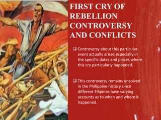 FIRST CRY OF
REBELLION
CONTROVERSY
AND CONFLICTS
 Controversy about this particular
event actually arises especially in
the specific dates and places where
this cry particularly happened.
 This controversy remains unsolved
in the Philippine history since
different Filipinos have varying
accounts as to when and where it
happened.
 