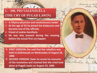 1. DR. PIO VALENZUELA
(THE CRY OF PUGAD LAWIN)
 FIRST VERSION: (he said that the rebellion was
held in) Balintawak on Wednesday of August 26,
1896
 SECOND VERSION: (later he wrote his memoirs
of the revolution and claimed that the cried took
place at Pugad Lawin on August 23, 1896
 A Filipino physician and revolutionary leader
 At the age of 23 he joined the Katipunan and
become one of the officials
 friend of andres bonifacio
 He was also present during the meeting
before the actual first cry happen
 