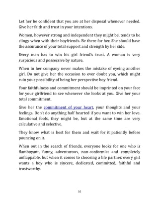 Let her be confident that you are at her disposal whenever needed.
Give her faith and trust in your intentions.
Women, however strong and independent they might be, tends to be
clingy when with their boyfriends. Be there for her. She should have
the assurance of your total support and strength by her side.
Every man has to win his girl friend’s trust. A woman is very
suspicious and possessive by nature.
When in her company never makes the mistake of eyeing another
girl. Do not give her the occasion to ever doubt you, which might
ruin your possibility of being her perspective boy friend.
Your faithfulness and commitment should be imprinted on your face
for your girlfriend to see whenever she looks at you. Give her your
total commitment.
Give her the commitment of your heart, your thoughts and your
feelings. Don’t do anything half hearted if you want to win her love.
Emotional fools, they might be, but at the same time are very
calculative and selective.
They know what is best for them and wait for it patiently before
pouncing on it.
When out in the search of friends, everyone looks for one who is
flamboyant, funny, adventurous, non-conformist and completely
unflappable, but when it comes to choosing a life partner, every girl
wants a boy who is sincere, dedicated, committed, faithful and
trustworthy.




                                 10
 