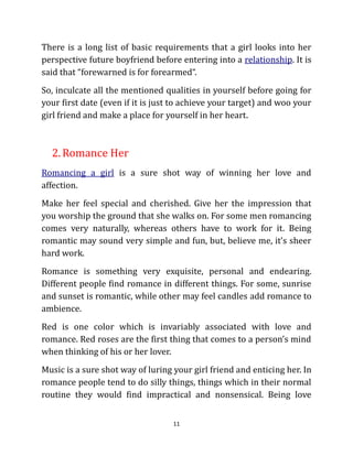 There is a long list of basic requirements that a girl looks into her
perspective future boyfriend before entering into a relationship. It is
said that “forewarned is for forearmed“.
So, inculcate all the mentioned qualities in yourself before going for
your first date (even if it is just to achieve your target) and woo your
girl friend and make a place for yourself in her heart.



  2. Romance Her
Romancing a girl is a sure shot way of winning her love and
affection.
Make her feel special and cherished. Give her the impression that
you worship the ground that she walks on. For some men romancing
comes very naturally, whereas others have to work for it. Being
romantic may sound very simple and fun, but, believe me, it’s sheer
hard work.
Romance is something very exquisite, personal and endearing.
Different people find romance in different things. For some, sunrise
and sunset is romantic, while other may feel candles add romance to
ambience.
Red is one color which is invariably associated with love and
romance. Red roses are the first thing that comes to a person’s mind
when thinking of his or her lover.
Music is a sure shot way of luring your girl friend and enticing her. In
romance people tend to do silly things, things which in their normal
routine they would find impractical and nonsensical. Being love


                                   11
 
