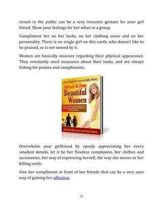 struck in the public can be a very romantic gesture for your girl
friend. Show your feelings for her when in a group.
Compliment her on her looks, on her clothing sense and on her
personality. There is no single girl on this earth, who doesn’t like to
be praised, or is not moved by it.
Women are basically insecure regarding their physical appearance.
They constantly need assurance about their looks, and are always
fishing for praises and compliments.




Overwhelm your girlfriend by openly appreciating her every
smallest details, let it be her flawless complexion, her clothes and
accessories, her way of expressing herself, the way she moves or her
killing smile.
Give her compliment in front of her friends that can be a very sure
way of gaining her affection.



                                  12
 