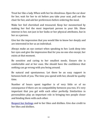 Treat her like a lady. When with her be chivalrous. Open the car door
for her, wait for her to sit before you take your seat, pull out the
chair for her, and ask her preferences before ordering the meal.
Make her feel cherished and treasured. Keep her mesmerized by
making her feel the most important person in your life. Show
interest in her, not just in her looks or her physical attributes, but in
her as a person.
Give her the impression that you would like to know her deeply and
are interested in her as an individual.
Always make an eye contact when speaking to her. Look deep into
her eyes and give the impression that for you no one else except, her
exists at that moment.
Be sensitive and caring to her smallest needs. Ensure she is
comfortable and at her ease. She should have the confidence that
nothing can go wrong with you being around.
Be natural and spontaneous. Let there be an easy rapport in
between both of you. The time you spend with her, should be quality
time.
Number of hours spent together is of very little or of no
consequence if there are no compatibility between you two. It’s very
important that you gel with each other perfectly. Similarities in
personalities play an important role in bringing two people closer
and binding them with each other.
Respect her feelings and to her likes and dislikes. Give due credit to
her likes and dislikes.



                                   13
 