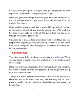 Be lavish with your gifts. Your gifts need not necessarily be very
expensive. Give small but thoughtful personal gifts.
When you go to pick your girlfriend for your date, take a rose for her.
It’s not a compulsion that you carry the whole bouquet. It is the
thought that counts.
Make an effort to know about her tastes and likings and gift her box
of chocolate or a bottle of wine that she usually enjoys. The smile on
her face would make it worth all the pains that you had gone
through while making the choice.
Girls, let it be of any age have always been fond of stuff toys. You can
surprise her by getting a cute, little, cuddly teddy bear for her. Every
little, small thought of yours brings you a step closer in making her
fall for you overnight.

  3. Seduce Her
There is a major difference between romance and seduction. When
you are being romantic, what are involved are your emotions and
your feelings.
It is a soul searching process and tests your sensitivity and sincerity.
Seduction is more outward and physical. It can be grouped along
with lust and infatuation.
Though it is a fact, every woman wants and loves to be wooed and
cherished, but at the same time one can’t also deny the fact that
every person has specific physical needs of their own which needs to
be satisfied.




                                   14
 