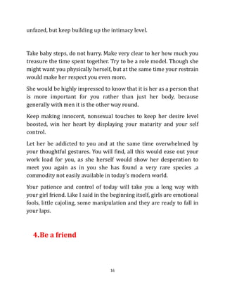 unfazed, but keep building up the intimacy level.


Take baby steps, do not hurry. Make very clear to her how much you
treasure the time spent together. Try to be a role model. Though she
might want you physically herself, but at the same time your restrain
would make her respect you even more.
She would be highly impressed to know that it is her as a person that
is more important for you rather than just her body, because
generally with men it is the other way round.
Keep making innocent, nonsexual touches to keep her desire level
boosted, win her heart by displaying your maturity and your self
control.
Let her be addicted to you and at the same time overwhelmed by
your thoughtful gestures. You will find, all this would ease out your
work load for you, as she herself would show her desperation to
meet you again as in you she has found a very rare species ,a
commodity not easily available in today’s modern world.
Your patience and control of today will take you a long way with
your girl friend. Like I said in the beginning itself, girls are emotional
fools, little cajoling, some manipulation and they are ready to fall in
your laps.



  4. Be a friend



                                    16
 