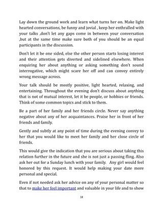 Lay down the ground work and learn what turns her on. Make light
hearted conversations, be funny and jovial , keep her enthralled with
your talks ,don’t let any gaps come in between your conversation
,but at the same time make sure both of you should be an equal
participants in the discussion.
Don’t let it be one sided, else the other person starts losing interest
and their attention gets diverted and sidelined elsewhere. When
enquiring her about anything or asking something don’t sound
interrogative, which might scare her off and can convey entirely
wrong message across.
Your talk should be mostly positive, light hearted, relaxing, and
entertaining. Throughout the evening don’t discuss about anything
that is not of mutual interest, let it be people, or hobbies or friends.
Think of some common topics and stick to them.
Be a part of her family and her friends circle. Never say anything
negative about any of her acquaintances. Praise her in front of her
friends and family.
Gently and subtly at any point of time during the evening convey to
her that you would like to meet her family and her close circle of
friends.
This would give the indication that you are serious about taking this
relation further in the future and she is not just a passing fling. Also
ask her out for a Sunday lunch with your family. Any girl would feel
honored by this request. It would help making your date more
personal and special.
Even if not needed ask her advice on any of your personal matter so
that to make her feel important and valuable in your life and to show
                                   18
 