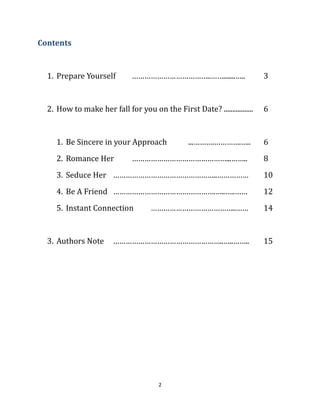 Contents


  1. Prepare Yourself        ………………………………..…….......…..                  3


  2. How to make her fall for you on the First Date? .................   6


     1. Be Sincere in your Approach             ...……….………….…..          6
     2. Romance Her          ………………………………………...……..                      8
     3. Seduce Her …………………………………………..……………                               10
     4. Be A Friend ………………………………………….…..…..……                            12
     5. Instant Connection          …………………………………..……                    14


  3. Authors Note      ……………………………………………..…..……..                        15




                                      2
 