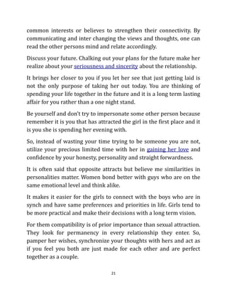 common interests or believes to strengthen their connectivity. By
communicating and inter changing the views and thoughts, one can
read the other persons mind and relate accordingly.
Discuss your future. Chalking out your plans for the future make her
realize about your seriousness and sincerity about the relationship.
It brings her closer to you if you let her see that just getting laid is
not the only purpose of taking her out today. You are thinking of
spending your life together in the future and it is a long term lasting
affair for you rather than a one night stand.
Be yourself and don’t try to impersonate some other person because
remember it is you that has attracted the girl in the first place and it
is you she is spending her evening with.
So, instead of wasting your time trying to be someone you are not,
utilize your precious limited time with her in gaining her love and
confidence by your honesty, personality and straight forwardness.
It is often said that opposite attracts but believe me similarities in
personalities matter. Women bond better with guys who are on the
same emotional level and think alike.
It makes it easier for the girls to connect with the boys who are in
synch and have same preferences and priorities in life. Girls tend to
be more practical and make their decisions with a long term vision.
For them compatibility is of prior importance than sexual attraction.
They look for permanency in every relationship they enter. So,
pamper her wishes, synchronize your thoughts with hers and act as
if you feel you both are just made for each other and are perfect
together as a couple.

                                   21
 