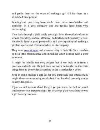 and guide them on the ways of making a girl fall for them in a
stipulated time period.
Reading and practising have made them more comfortable and
confident in a girls company and the results have been very
encouraging.
If we look through a girl’s angle every girl is on the outlook of a man
who is confident, sincere, attentive, dedicated and financially secure.
He should have a good personality and the capability of making a
girl feel special and treasured when in his company.
They want commitment and some security in their life. So, a man has
to be a little manipulative and meddling when dealing with a girls
emotions.
It might be ideally not very proper but if we look at it from a
practical outlook, real life just does not work on ideals. So if certain
things have to be molded according to the situation let it be so.
Keep in mind making a girl fall for you purposely and intentionally
might show some amazing results but if not handled properly can be
equally dangerous.
If you are not serious about the girl yet you make her fall for you it
can have serious repercussions. So, whatever plan you adopt to woo
a girl be very cautious.




                                   23
 
