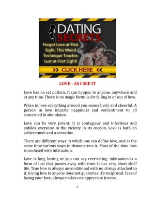 LOVE - AS I SEE IT
Love has no set pattern. It can happen to anyone, anywhere and
at any time. There is no magic formula for falling in or out of love.

When in love everything around you seems lively and cheerful. A
person in love imparts happiness and contentment to all
concerned in abundance.

Love can be very potent. It is contagious and infectious and
enfolds everyone in the vicinity in its cocoon. Love is both an
achievement and a sensation.

There are different ways in which one can define love, and at the
same time various ways to demonstrate it. Most of the time love
is confused with infatuation.

Love is long lasting or you can say everlasting. Infatuation is a
form of lust that passes away with time. It has very short shelf
life. True love is always unconditional with no strings attached to
it. Giving love to anyone does not guarantee it’s reciprocal. Fear of
losing your love, always makes one appreciate it more.

                                3
 