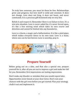 To truly love someone, you must let them be free. Relationships
   grow and progress, but love itself is solid and constant. It does
   not change. Love does not brag, it does not boast, and never
   commands. It is a precious gift bestowed only on very few.

   Relish it and respect it. Remember there is no failure in love. It’s a
   win-win situation. Love is never asked for, it’s never forced upon,
   it’s like a free moving wind which takes its own course and
   direction and cannot be limited into any boundaries.

   Love is a charm, a magic and a hallucination. It is like a pied piper,
   which makes everyone dance to its own tune. Love is a maze,
   where one can be lost forever. Love is worship, pray it.




                      Prepare Yourself
Before going out on a date, and that also a special one, prepare
yourself for it, after all you are out to impress a girl and make her fall
for you. Remember, first impressions are lasting impressions.
Don’t make any blunder or mistakes that you would repent later.
Opportunities never knock at your door twice. Don’t ruin your
chances with the girl even before you get started. Plan your strategy,
chalk it out and implement it.



                                    4
 