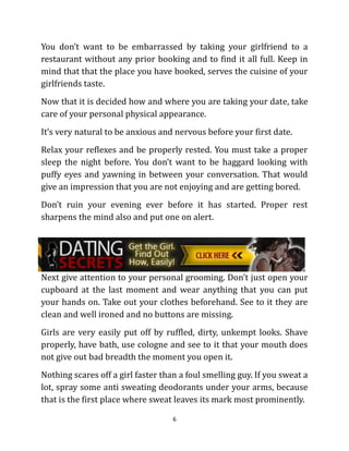 You don’t want to be embarrassed by taking your girlfriend to a
restaurant without any prior booking and to find it all full. Keep in
mind that that the place you have booked, serves the cuisine of your
girlfriends taste.
Now that it is decided how and where you are taking your date, take
care of your personal physical appearance.
It’s very natural to be anxious and nervous before your first date.
Relax your reflexes and be properly rested. You must take a proper
sleep the night before. You don’t want to be haggard looking with
puffy eyes and yawning in between your conversation. That would
give an impression that you are not enjoying and are getting bored.
Don’t ruin your evening ever before it has started. Proper rest
sharpens the mind also and put one on alert.




Next give attention to your personal grooming. Don’t just open your
cupboard at the last moment and wear anything that you can put
your hands on. Take out your clothes beforehand. See to it they are
clean and well ironed and no buttons are missing.
Girls are very easily put off by ruffled, dirty, unkempt looks. Shave
properly, have bath, use cologne and see to it that your mouth does
not give out bad breadth the moment you open it.
Nothing scares off a girl faster than a foul smelling guy. If you sweat a
lot, spray some anti sweating deodorants under your arms, because
that is the first place where sweat leaves its mark most prominently.

                                    6
 