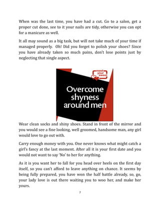 When was the last time, you have had a cut. Go to a salon, get a
proper cut done, see to it your nails are tidy, otherwise you can opt
for a manicure as well.
It all may sound as a big task, but will not take much of your time if
managed properly. Oh! Did you forget to polish your shoes? Since
you have already taken so much pains, don’t lose points just by
neglecting that single aspect.




Wear clean socks and shiny shoes. Stand in front of the mirror and
you would see a fine looking, well groomed, handsome man, any girl
would love to go out with.
Carry enough money with you. One never knows what might catch a
girl’s fancy at the last moment. After all it is your first date and you
would not want to say ‘No’ to her for anything.
As it is you want her to fall for you head over heels on the first day
itself, so you can’t afford to leave anything on chance. It seems by
being fully prepared, you have won the half battle already, so, go,
your lady love is out there waiting you to woo her, and make her
yours.
                                   7
 