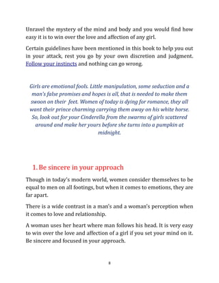 Unravel the mystery of the mind and body and you would find how
easy it is to win over the love and affection of any girl.
Certain guidelines have been mentioned in this book to help you out
in your attack, rest you go by your own discretion and judgment.
Follow your instincts and nothing can go wrong.


 Girls are emotional fools. Little manipulation, some seduction and a
  man’s false promises and hopes is all, that is needed to make them
 swoon on their feet. Women of today is dying for romance, they all
 want their prince charming carrying them away on his white horse.
  So, look out for your Cinderella from the swarms of girls scattered
   around and make her yours before she turns into a pumpkin at
                                midnight.




  1. Be sincere in your approach
Though in today’s modern world, women consider themselves to be
equal to men on all footings, but when it comes to emotions, they are
far apart.
There is a wide contrast in a man’s and a woman’s perception when
it comes to love and relationship.
A woman uses her heart where man follows his head. It is very easy
to win over the love and affection of a girl if you set your mind on it.
Be sincere and focused in your approach.


                                   8
 