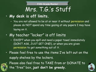 Mrs. T.G.’s Stuff My desk is off limits.   You are not allowed to be at or near it without  permission  and please do NOT spend any time gazing at any papers I may have laying on it.   My teacher “locker” is off limits  EXCEPT when you spill and need a paper towel immediately (DON’T ASK, JUST GET ONE!), or when you are given  permission  to get something out of it.  Please feel free to use the items I’ve left out on the supply shelves by the lockers.   Please also feel free to TAKE from or DONATE to the “free” box,  just don’t be greedy. 