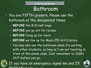 Bathroom You are FIFTH graders. Please use the bathroom at the designated times: BEFORE  the 8:10 bell rings. BEFORE  you go out for recess. BEFORE  lining up for lunch BEFORE  we line up for Music/PE/Art/Library You may also use the bathroom when I’m working with other students, as long as I am not teaching in front of the whole class. Just remember to SIGN OUT before you go. If you have an emergency signal me and I’ll  PROBABLY  let you go.  