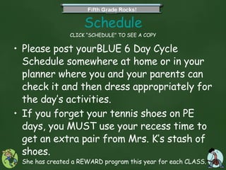 Schedule CLICK “SCHEDULE” TO SEE A COPY Please post yourBLUE 6 Day Cycle Schedule somewhere at home or in your planner where you and your parents can check it and then dress appropriately for the day’s activities. If you forget your tennis shoes on PE days, you MUST use your recess time to get an extra pair from Mrs. K’s stash of shoes.  She has created a REWARD program this year for each CLASS.  