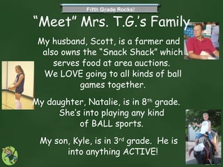 “ Meet” Mrs. T.G.’s Family My husband, Scott, is a farmer and also owns the “Snack Shack” which serves food at area auctions.  We LOVE going to all kinds of ball games together. My daughter, Natalie, is in 8 th  grade.  She’s into playing any kind  of BALL sports.  My son, Kyle, is in 3 rd  grade.  He is into anything ACTIVE! 