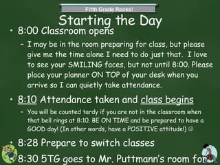 Starting the Day 8:00 Classroom opens  I may be in the room preparing for class, but please give me the time alone I need to do just that.  I love to see your SMILING faces, but not until 8:00. Please place your planner ON TOP of your desk when you arrive so I can quietly take attendance.  8:10  Attendance taken and  class begins You will be counted tardy if you are not in the classroom when that bell rings at 8:10. BE ON TIME and be prepared to have a GOOD day! (In other words, have a POSITIVE attitude!)   8:28 Prepare to switch classes 8:30 5TG goes to Mr. Puttmann’s room for Math and Science until recess at 10:30.  
