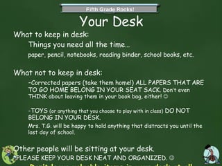 Your Desk What to keep in desk:  Things you need all the time… paper, pencil, notebooks, reading binder, school books, etc. What not to keep in desk:  - Corrected papers (take them home!) ALL PAPERS THAT ARE TO GO HOME BELONG IN YOUR SEAT SACK.  Don’t even THINK about leaving them in your book bag, either!     -TOYS  (or anything that you choose to play with in class)  DO NOT BELONG IN YOUR DESK.  Mrs. T.G. will be happy to hold anything that distracts you until the last day of school. Other people will be sitting at your desk.  *PLEASE KEEP YOUR DESK NEAT AND ORGANIZED.     Don’t leave valuable items in your desk at all. 