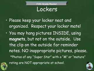 Lockers Please keep your locker neat and organized.  Respect your locker mate! You may hang pictures INSIDE, using  magnets , but not on the outside.  Use the clip on the outside for reminder notes. NO inappropriate pictures, please.  *Photos of any “Super Star” with a “M” or “mature” rating are NOT appropriate at school.   