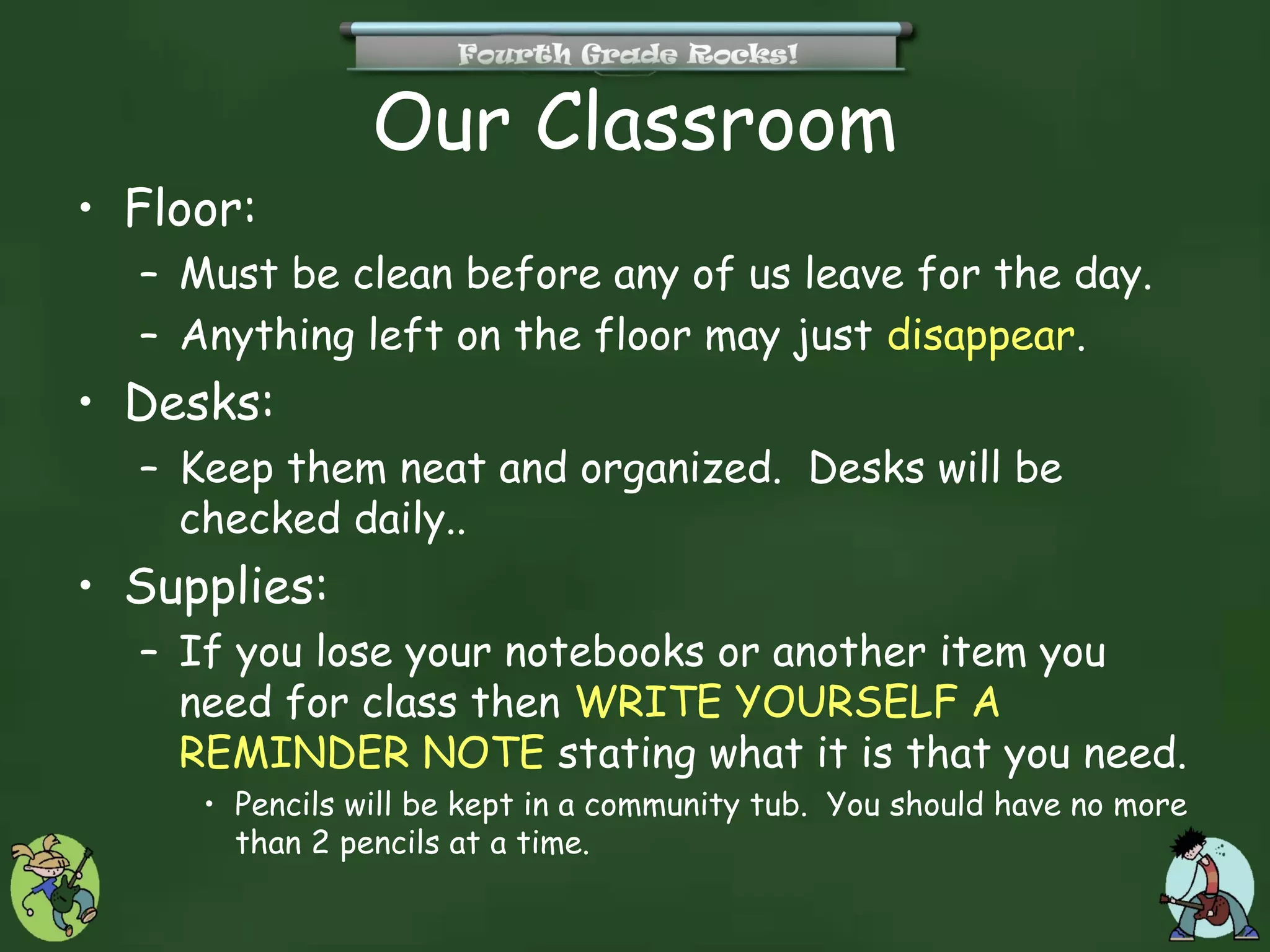 Our Classroom
• Floor:
  – Must be clean before any of us leave for the day.
  – Anything left on the floor may just disappear.
• Desks:
  – Keep them neat and organized. Desks will be
    checked daily..
• Supplies:
  – If you lose your notebooks or another item you
    need for class then WRITE YOURSELF A
    REMINDER NOTE stating what it is that you need.
     • Pencils will be kept in a community tub. You should have no more
       than 2 pencils at a time.
 