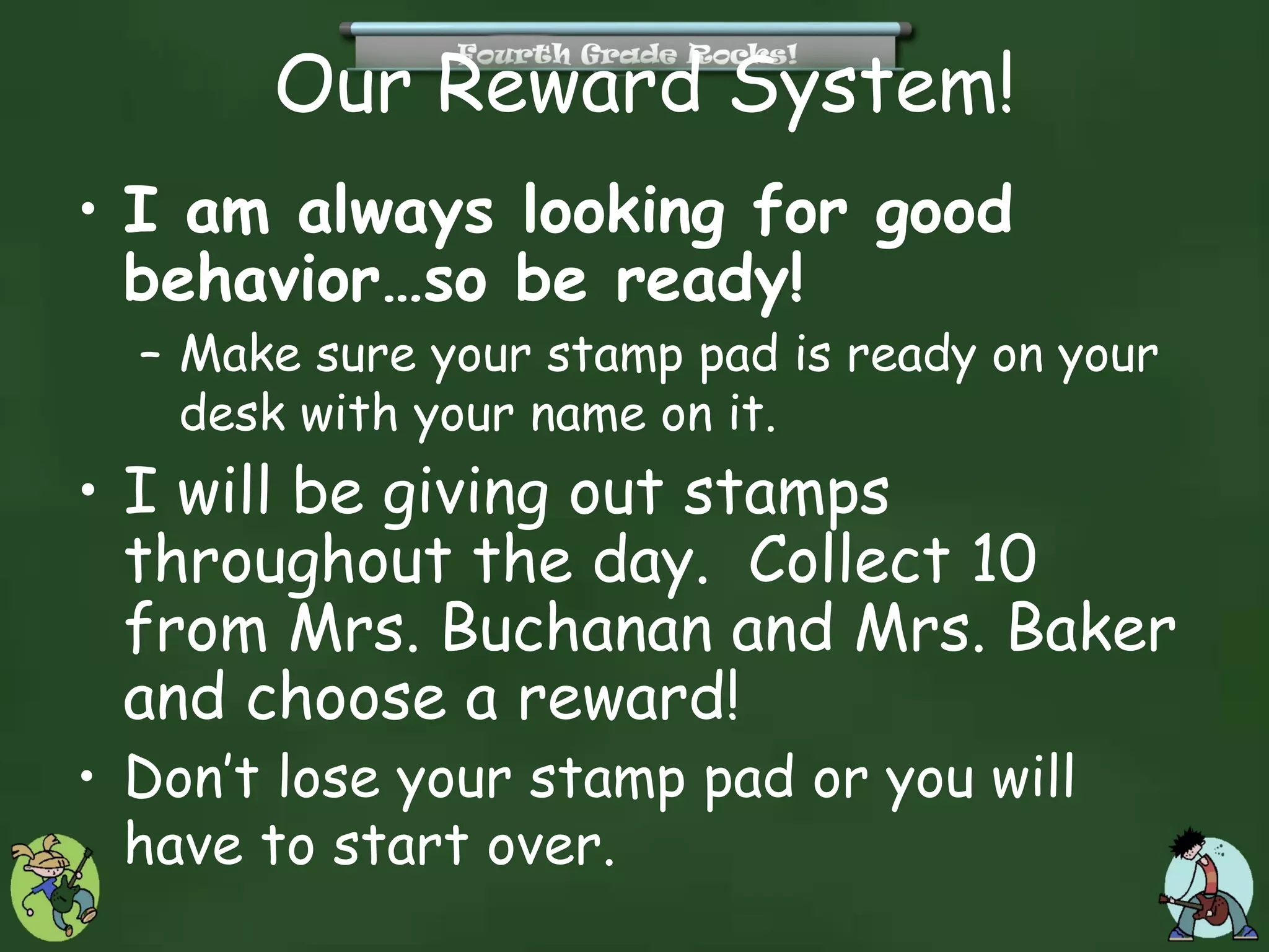 Our Reward System!
• I am always looking for good
  behavior…so be ready!
  – Make sure your stamp pad is ready on your
    desk with your name on it.
• I will be giving out stamps
  throughout the day. Collect 10
  from Mrs. Buchanan and Mrs. Baker
  and choose a reward!
• Don’t lose your stamp pad or you will
  have to start over.
 