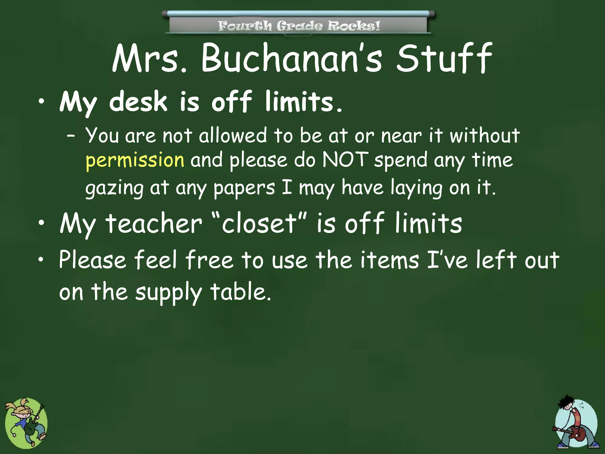 Mrs. Buchanan’s Stuff
• My desk is off limits.
  – You are not allowed to be at or near it without
    permission and please do NOT spend any time
    gazing at any papers I may have laying on it.
• My teacher “closet” is off limits
• Please feel free to use the items I’ve left out
  on the supply table.
 