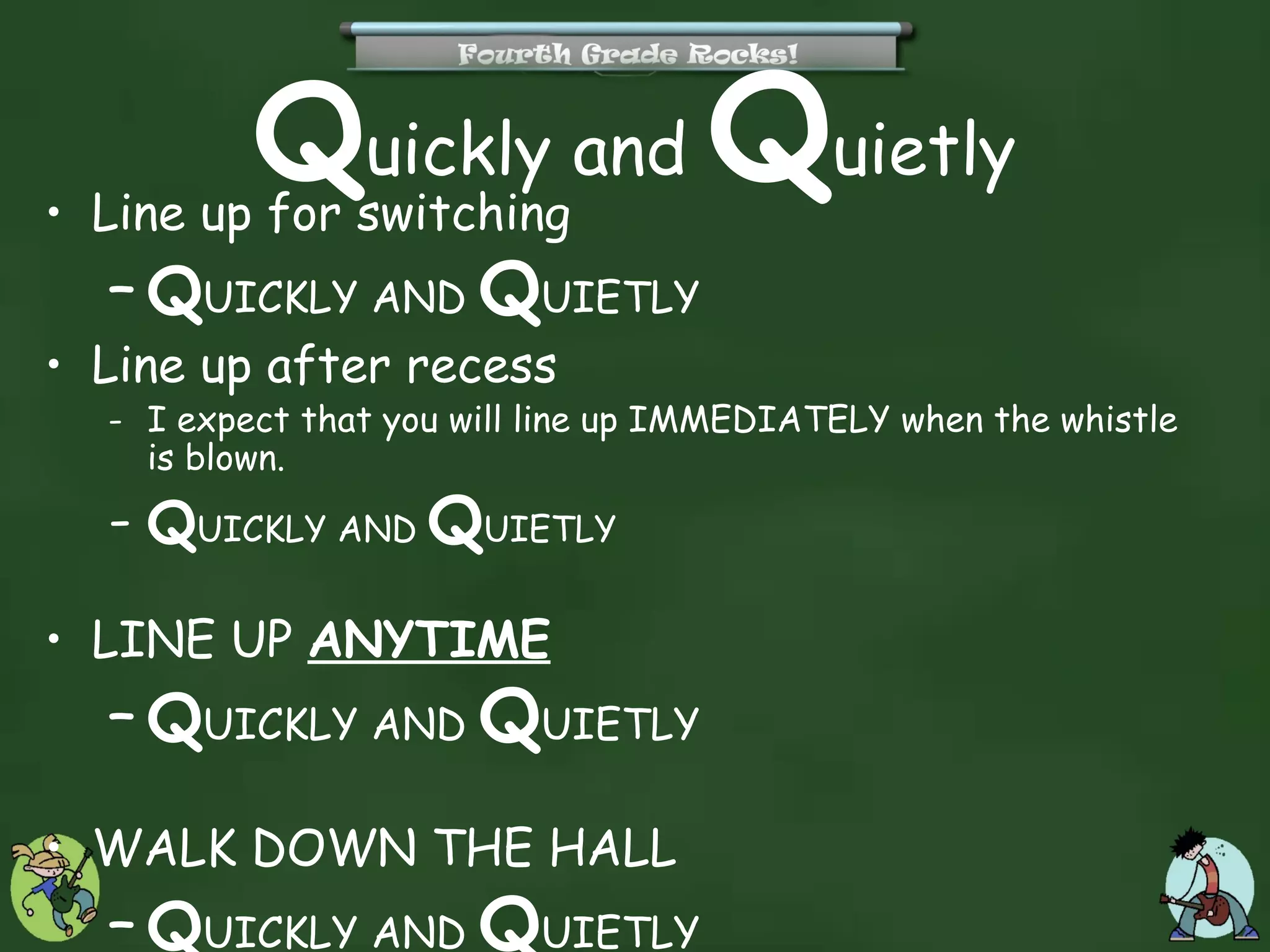 Quickly and Quietly
• Line up for switching
  – QUICKLY AND QUIETLY
• Line up after recess
  - I expect that you will line up IMMEDIATELY when the whistle
    is blown.
  - QUICKLY AND QUIETLY

• LINE UP ANYTIME
  – QUICKLY AND QUIETLY

• WALK DOWN THE HALL
  – QUICKLY AND QUIETLY
 