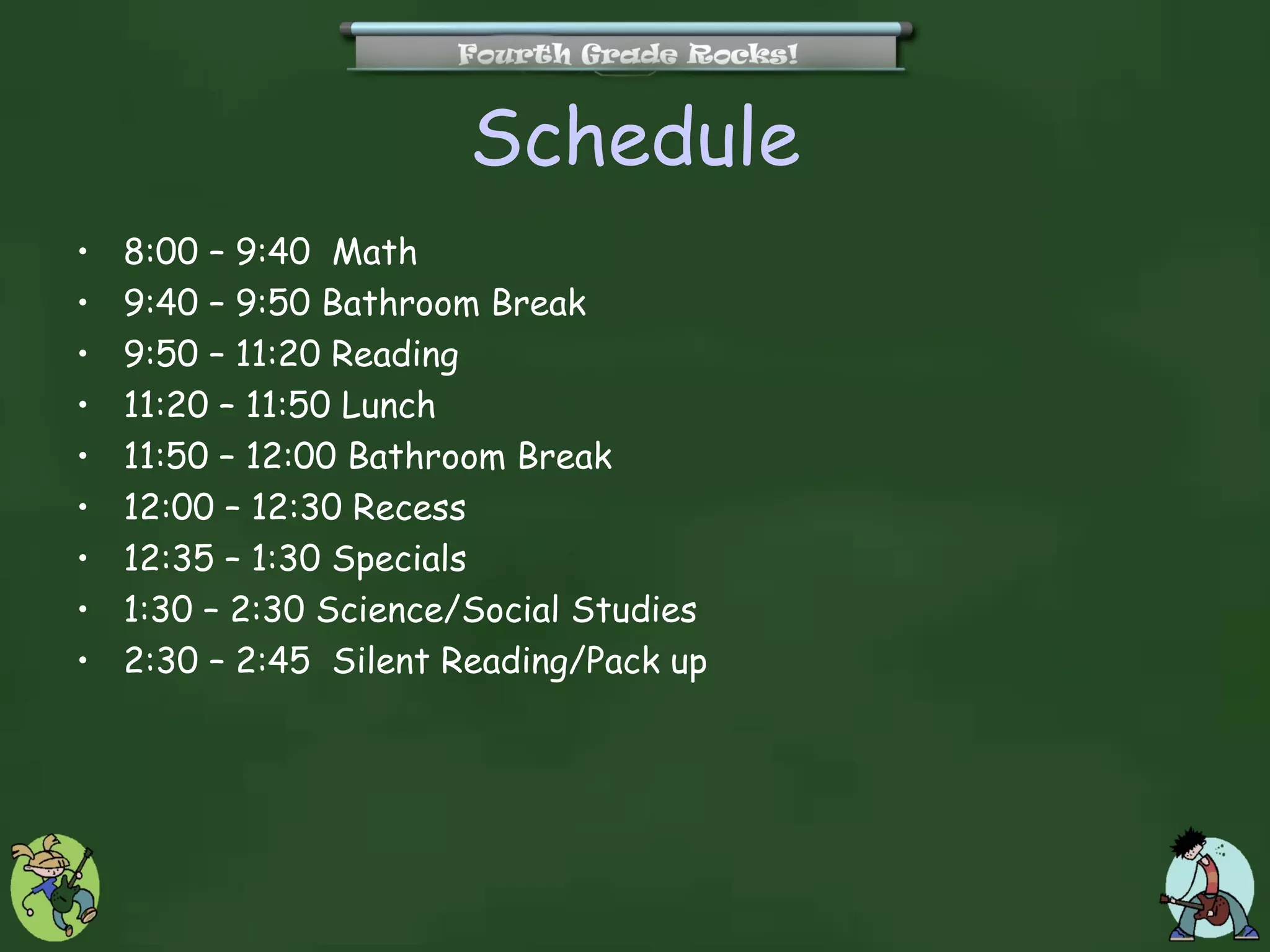 Schedule
•   8:00 – 9:40 Math
•   9:40 – 9:50 Bathroom Break
•   9:50 – 11:20 Reading
•   11:20 – 11:50 Lunch
•   11:50 – 12:00 Bathroom Break
•   12:00 – 12:30 Recess
•   12:35 – 1:30 Specials
•   1:30 – 2:30 Science/Social Studies
•   2:30 – 2:45 Silent Reading/Pack up
 