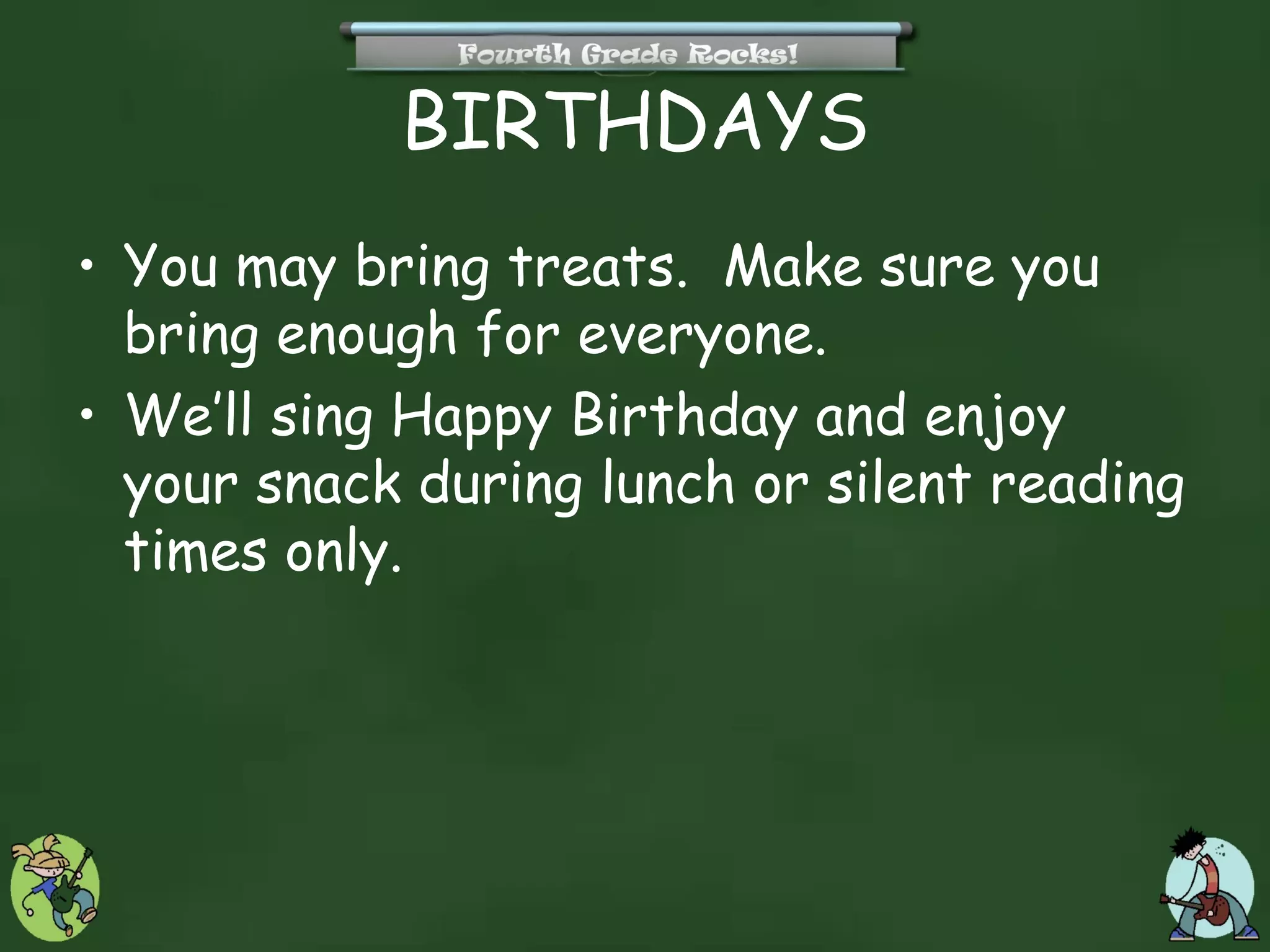 BIRTHDAYS
• You may bring treats. Make sure you
  bring enough for everyone.
• We’ll sing Happy Birthday and enjoy
  your snack during lunch or silent reading
  times only.
 