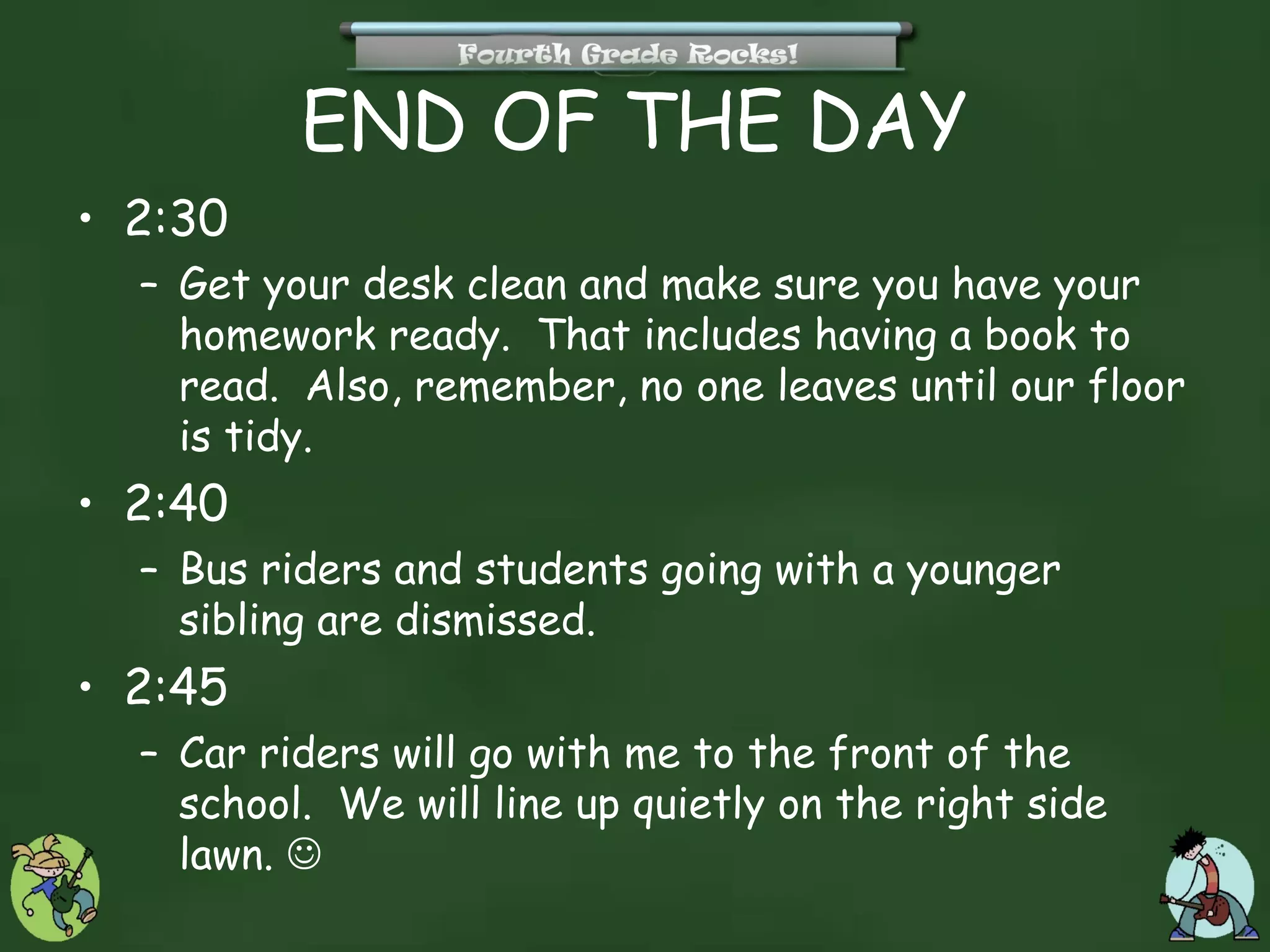 END OF THE DAY
• 2:30
  – Get your desk clean and make sure you have your
    homework ready. That includes having a book to
    read. Also, remember, no one leaves until our floor
    is tidy.
• 2:40
  – Bus riders and students going with a younger
    sibling are dismissed.
• 2:45
  – Car riders will go with me to the front of the
    school. We will line up quietly on the right side
    lawn. 
 