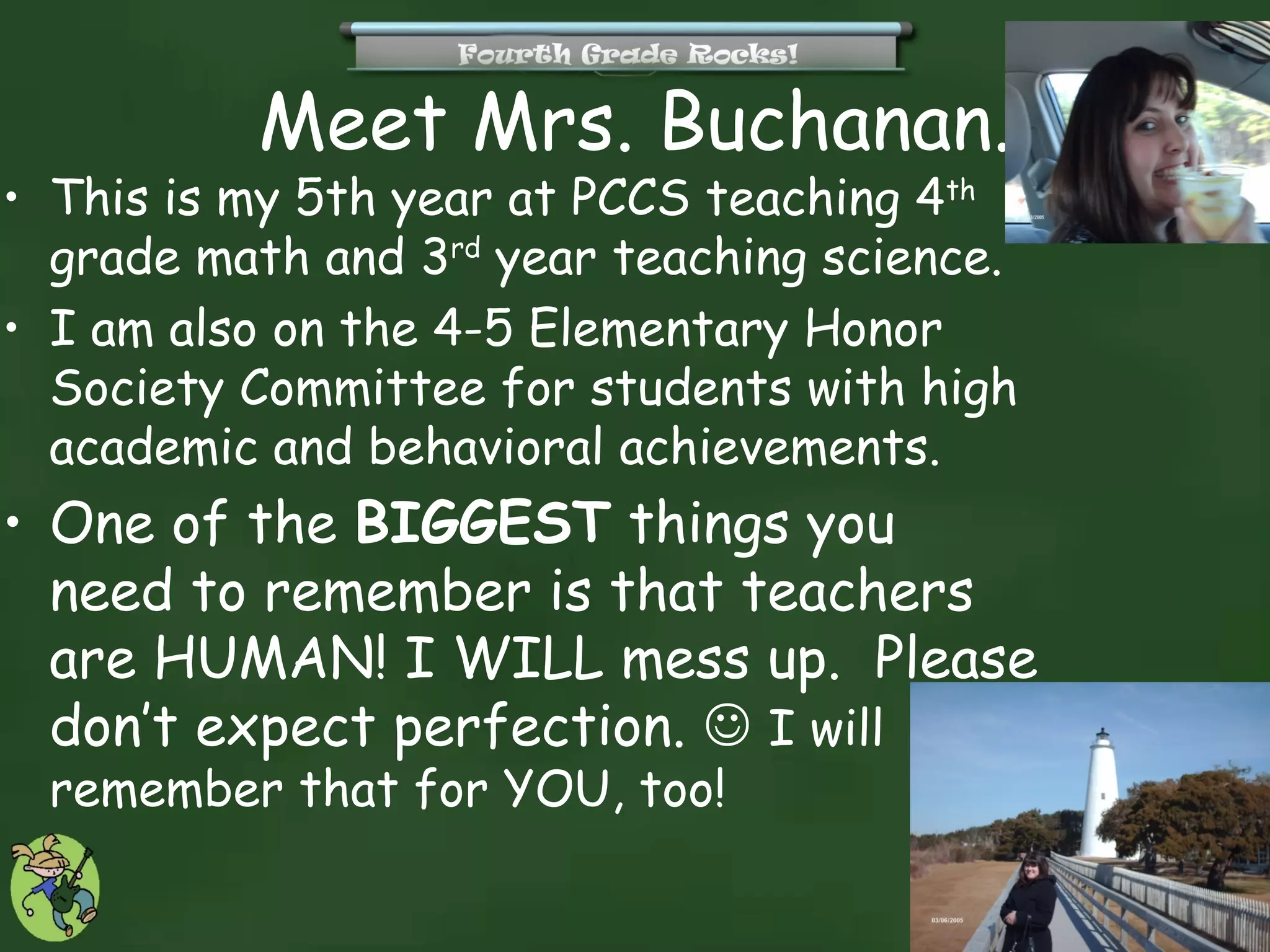 Meet Mrs. Buchanan.
• This is my 5th year at PCCS teaching 4th
  grade math and 3rd year teaching science.
• I am also on the 4-5 Elementary Honor
  Society Committee for students with high
  academic and behavioral achievements.
• One of the BIGGEST things you
  need to remember is that teachers
  are HUMAN! I WILL mess up. Please
  don’t expect perfection.  I will
 remember that for YOU, too!
 