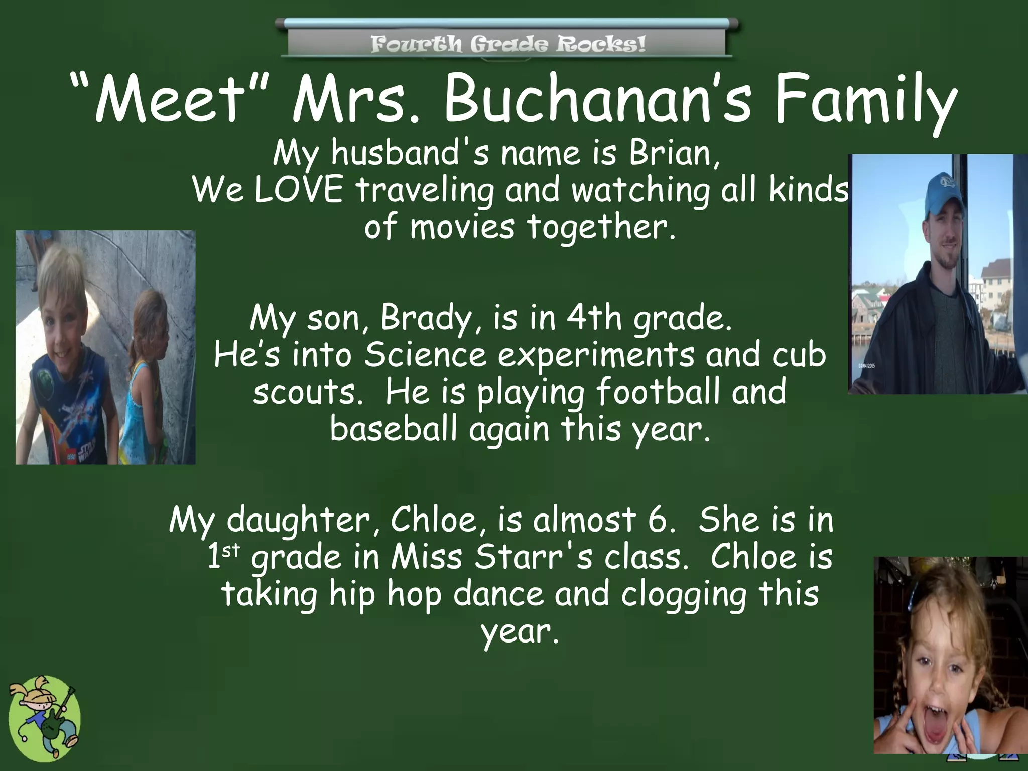 “Meet” Mrs. Buchanan’s Family
        My husband's name is Brian,
    We LOVE traveling and watching all kinds
             of movies together.

       My son, Brady, is in 4th grade.
     He’s into Science experiments and cub
       scouts. He is playing football and
             baseball again this year.

   My daughter, Chloe, is almost 6. She is in
    1st grade in Miss Starr's class. Chloe is
     taking hip hop dance and clogging this
                      year.
 