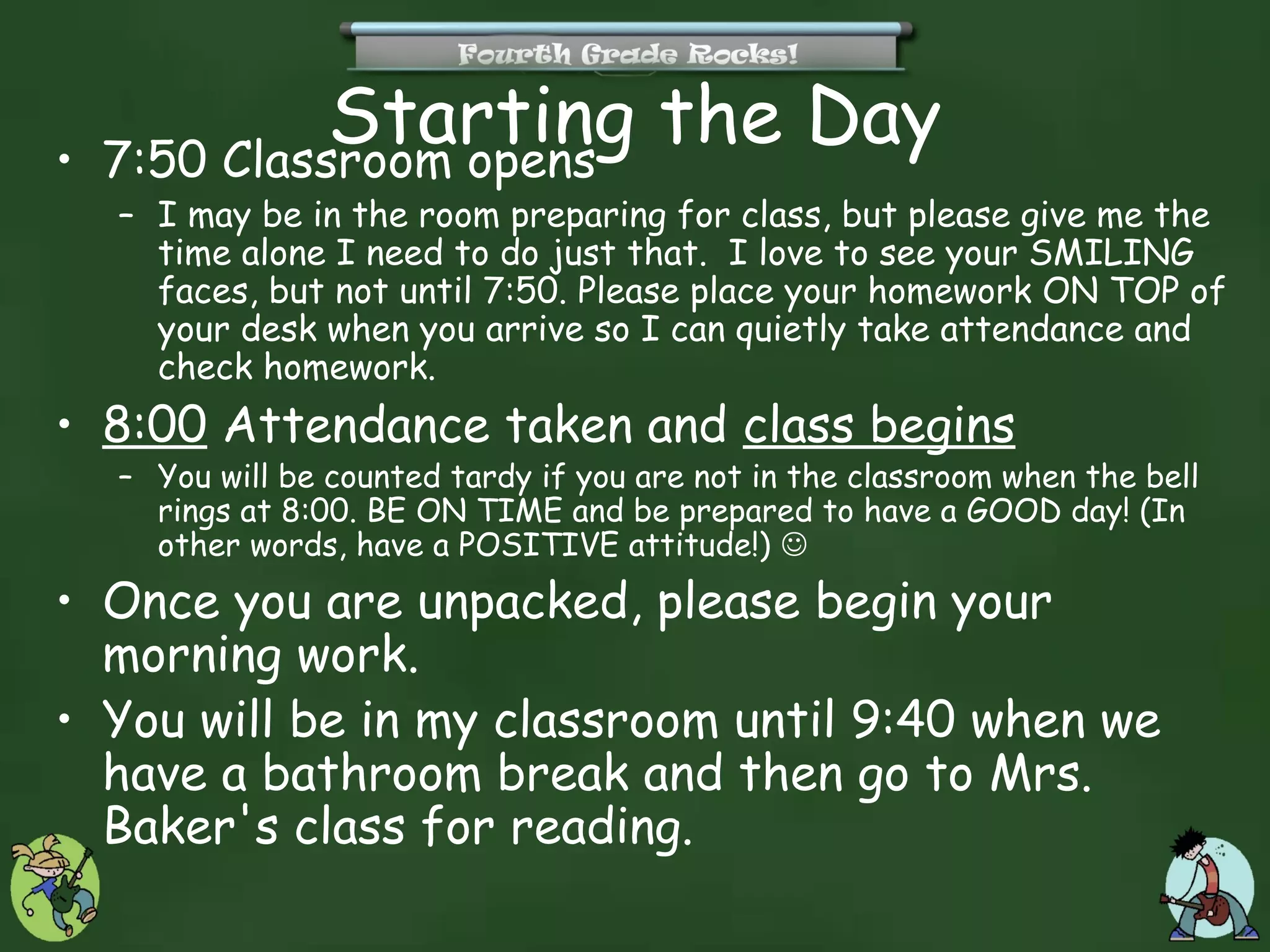 •
              Starting the Day
    7:50 Classroom opens
    – I may be in the room preparing for class, but please give me the
      time alone I need to do just that. I love to see your SMILING
      faces, but not until 7:50. Please place your homework ON TOP of
      your desk when you arrive so I can quietly take attendance and
      check homework.
• 8:00 Attendance taken and class begins
    – You will be counted tardy if you are not in the classroom when the bell
      rings at 8:00. BE ON TIME and be prepared to have a GOOD day! (In
      other words, have a POSITIVE attitude!) 
• Once you are unpacked, please begin your
  morning work.
• You will be in my classroom until 9:40 when we
  have a bathroom break and then go to Mrs.
  Baker's class for reading.
 