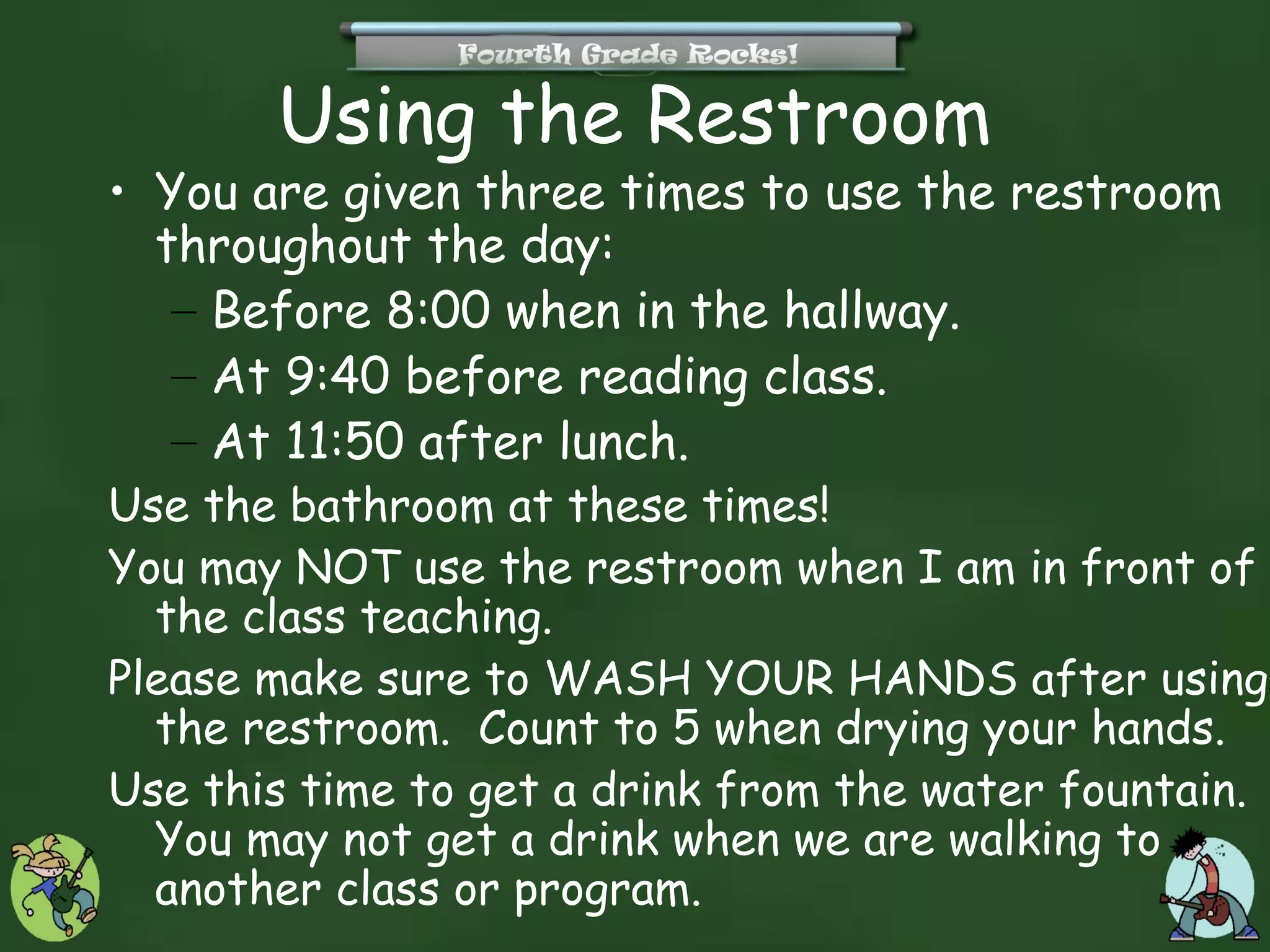 Using the Restroom
• You are given three times to use the restroom
  throughout the day:
   – Before 8:00 when in the hallway.
   – At 9:40 before reading class.
   – At 11:50 after lunch.
Use the bathroom at these times!
You may NOT use the restroom when I am in front of
  the class teaching.
Please make sure to WASH YOUR HANDS after using
  the restroom. Count to 5 when drying your hands.
Use this time to get a drink from the water fountain.
  You may not get a drink when we are walking to
  another class or program.
 