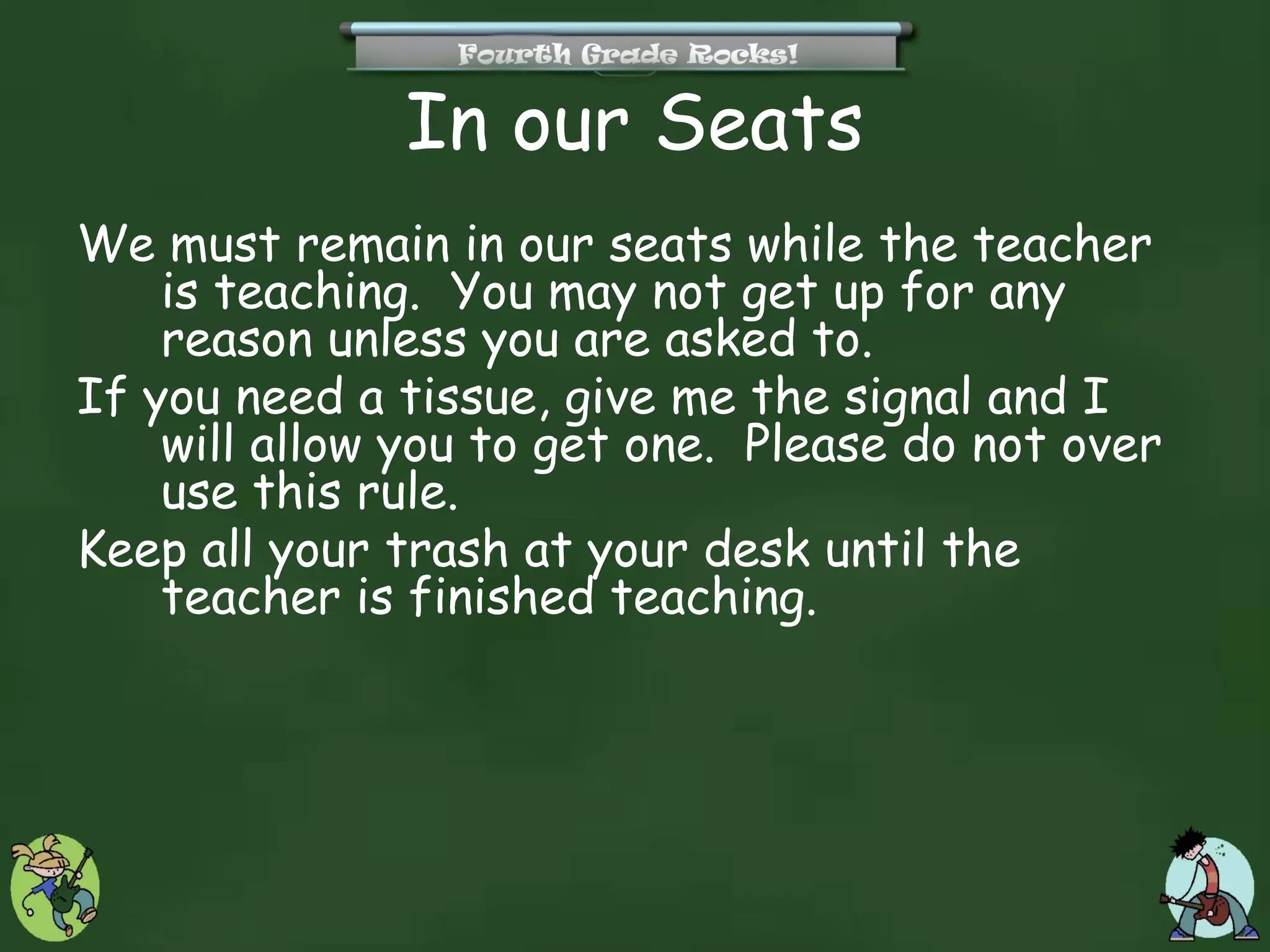 In our Seats
We must remain in our seats while the teacher
    is teaching. You may not get up for any
    reason unless you are asked to.
If you need a tissue, give me the signal and I
    will allow you to get one. Please do not over
    use this rule.
Keep all your trash at your desk until the
    teacher is finished teaching.
 