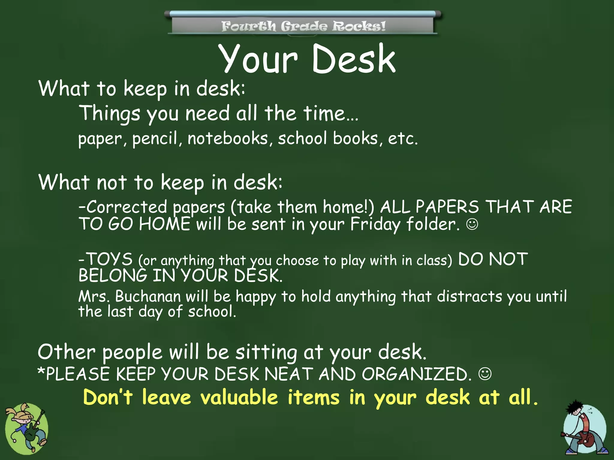 Your Desk
What to keep in desk:
   Things you need all the time…
    paper, pencil, notebooks, school books, etc.

What not to keep in desk:
   -Corrected papers (take them home!) ALL PAPERS THAT ARE
    TO GO HOME will be sent in your Friday folder. 

    -TOYS (or anything that you choose to play with in class) DO NOT
    BELONG IN YOUR DESK.
    Mrs. Buchanan will be happy to hold anything that distracts you until
    the last day of school.

Other people will be sitting at your desk.
*PLEASE KEEP YOUR DESK NEAT AND ORGANIZED. 
    Don’t leave valuable items in your desk at all.
 