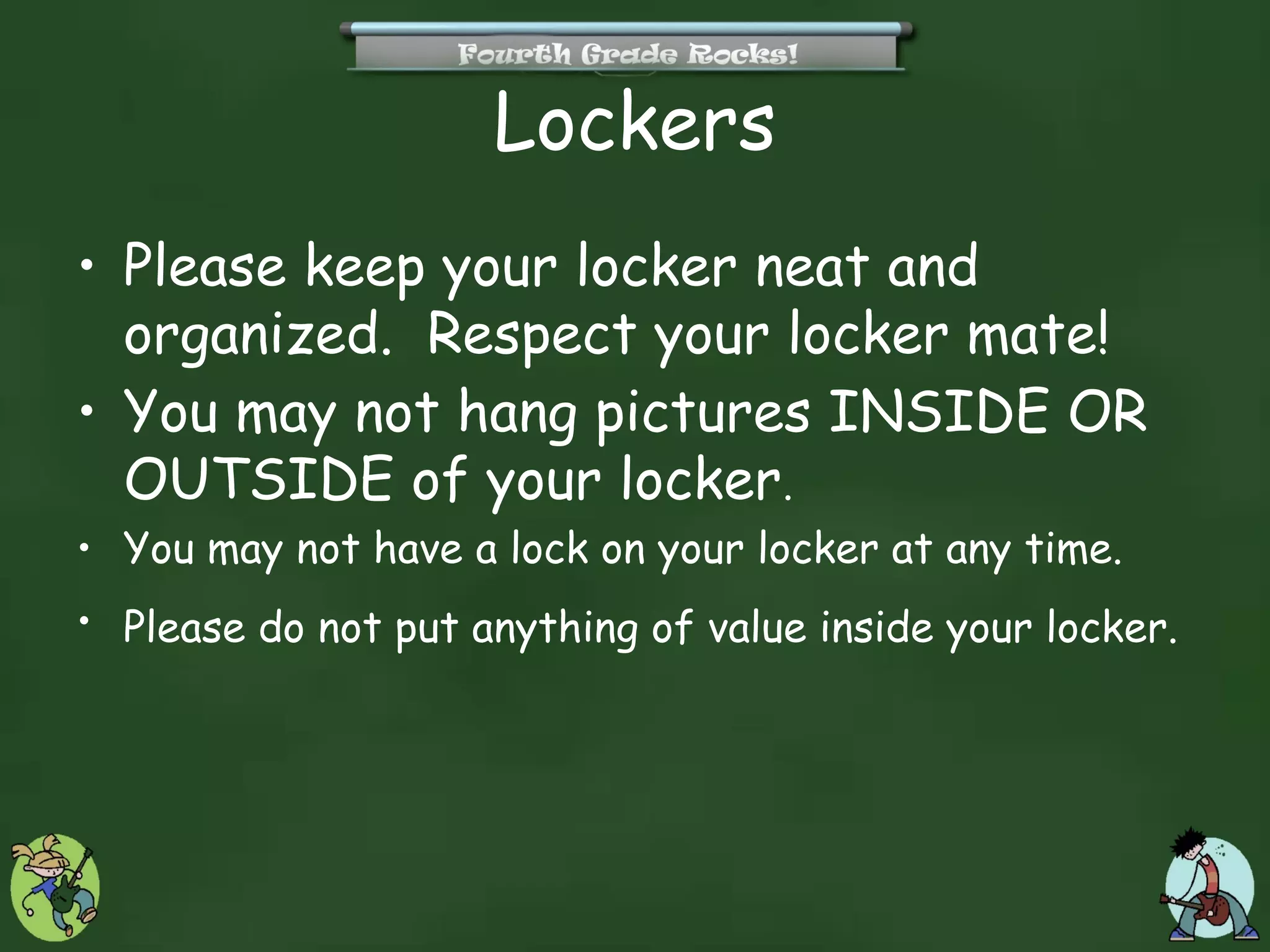 Lockers
• Please keep your locker neat and
  organized. Respect your locker mate!
• You may not hang pictures INSIDE OR
  OUTSIDE of your locker.
• You may not have a lock on your locker at any time.
• Please do not put anything of value inside your locker.
 