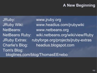 A New Beginning JRuby:  www.jruby.org JRuby Wiki:  www.headius.com/jrubywiki NetBeans:  www.netbeans.org NetBeans Ruby:  wiki.netbeans.org/wiki/view/Ruby JRuby Extras:  rubyforge.org/projects/jruby-extras Charlie's Blog: headius.blogspot.com Tom's Blog: bloglines.com/blog/ThomasEEnebo 