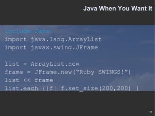 Java When You Want It include Java import java.lang.ArrayList import javax.swing.JFrame list = ArrayList.new frame = JFrame.new(“Ruby SWINGS!”) list << frame list.each {|f| f.set_size(200,200) } 