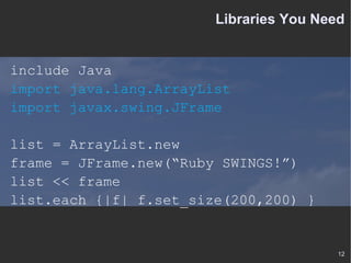 Libraries You Need include Java import java.lang.ArrayList import javax.swing.JFrame list = ArrayList.new frame = JFrame.new(“Ruby SWINGS!”) list << frame list.each {|f| f.set_size(200,200) } 