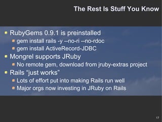 The Rest Is Stuff You Know RubyGems 0.9.1 is preinstalled gem install rails -y --no-ri --no-rdoc gem install ActiveRecord-JDBC Mongrel supports JRuby No remote gem, download from jruby-extras project Rails “just works” Lots of effort put into making Rails run well Major orgs now investing in JRuby on Rails 