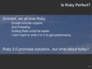Is Ruby Perfect? Granted, we all love Ruby. Except unicode support. And threading. Scaling Rails could be easier. I don't want to write it in C to get performance. Ruby 2.0 promises solutions...but what about today? 