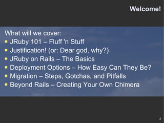 Welcome! What will we cover: JRuby 101 – Fluff 'n Stuff Justification! (or: Dear god, why?) JRuby on Rails – The Basics Deployment Options – How Easy Can They Be? Migration – Steps, Gotchas, and Pitfalls Beyond Rails – Creating Your Own Chimera 