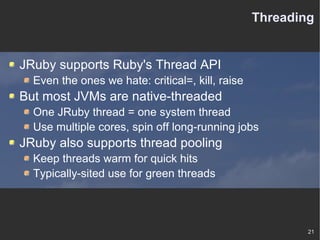 Threading JRuby supports Ruby's Thread API Even the ones we hate: critical=, kill, raise But most JVMs are native-threaded One JRuby thread = one system thread Use multiple cores, spin off long-running jobs JRuby also supports thread pooling Keep threads warm for quick hits Typically-sited use for green threads 