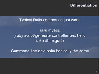 Differentiation Typical Rails commands just work. rails myapp jruby script/generate controller test hello rake db:migrate Command-line dev looks basically the same. 