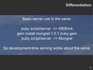 Differentiation Basic server use is the same. jruby script/server  => WEBrick gem install mongrel-1.0.1-jruby.gem jruby script/server  => Mongrel So development-time serving works about the same. 