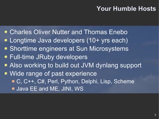 Your Humble Hosts Charles Oliver Nutter and Thomas Enebo Longtime Java developers (10+ yrs each) Shorttime engineers at Sun Microsystems Full-time JRuby developers Also working to build out JVM dynlang support Wide range of past experience C, C++, C#, Perl, Python, Delphi, Lisp, Scheme Java EE and ME, JINI, WS 