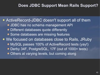 Does JDBC Support Mean Rails Support? ActiveRecord-JDBC doesn't support all of them JDBC has no schema management API Different databases quote differently Some databases are missing features We focused on databases close to Rails, JRuby MySQL passes 100% of ActiveRecord tests (yay!) Derby 34F, PostgreSQL, 17F (out of 1000+ tests) Others at varying levels, but coming along 