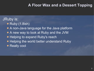 A Floor Wax and a Dessert Topping JRuby is: Ruby (1.8ish) A non-Java language for the Java platform A new way to look at Ruby and the JVM Helping to expand Ruby's reach Helping the world better understand Ruby Really cool 